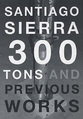 Santiago Sierra: 300 Tons and Previous Works - Sierra, Santiago, and Schneider, Eckhard (Text by)