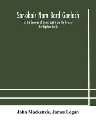 Sar-obair nam bard Gaelach: or, the beauties of Gaelic poetry and the lives of the Highland bards; with historical and critical notes, and a comprehensive glossary of provincial words - MacKenzie, John, and Logan, James