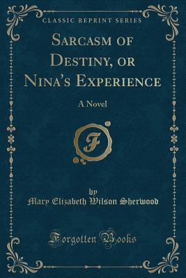 Sarcasm of Destiny, or Nina's Experience: A Novel (Classic Reprint) - Sherwood, Mary Elizabeth Wilson