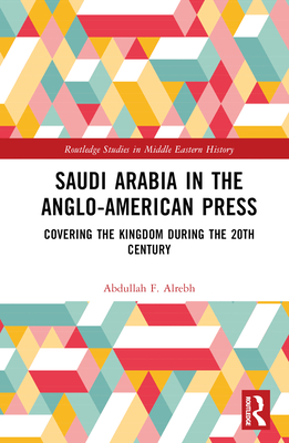 Saudi Arabia in the Anglo-American Press: Covering the Kingdom during the 20th Century - Alrebh, Abdullah F