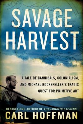 Savage Harvest: A Tale of Cannibals, Colonialism, and Michael Rockefeller's Tragic Quest for Primitive Art - Hoffman, Carl