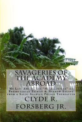 Savageries of the Academy Abroad: My Life Among the "Headhunters" of Presbyterian Taiwan & Narrow Escape from a Saudi Arabian Prison Thereafter - Forsberg Jr, Clyde R