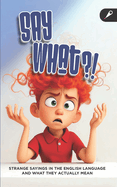 Say What?! A Fun Idioms and Expressions Book: Strange English Sayings and What They Really Mean for ESL Learners, Literal Thinkers, and Curious Minds