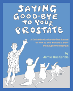 Saying Good-Bye to Your Prostate: A Decidedly Outside-the-Box Journal on How to Beat Prostate Cancer and Laugh While Doing It