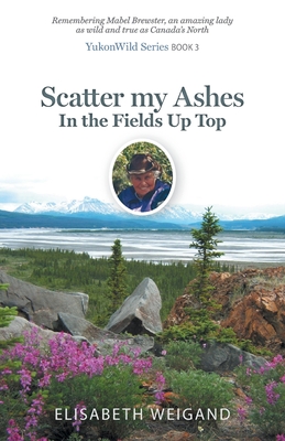 Scatter my Ashes in the Fields Up Top: Remembering Mabel Brewster, an amazing lady as wild and true as Canada's North - Weigand, Elisabeth