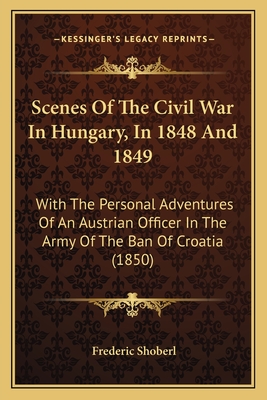Scenes of the Civil War in Hungary, in 1848 and 1849; With the Personal Adventures of an Austrian Officer in the Army of the Ban of Croatia - Shoberl, Frederic