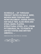 Schedule ... of Through Freight Rates on Nails, Wire, Woven Wire Fencing and Reinforcement, Horse Shoes, Hay Bale Ties, Also Iron and Steel Bars, Plates, Structural Steel, Etc., from Pittsburgh, Pa. to Points in United States and British America. - American Steel and Wire Co, Chicago (Creator)