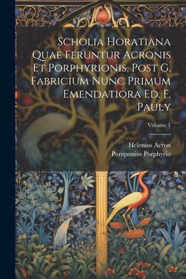 Scholia Horatiana Quae Feruntur Acronis Et Porphyrionis, Post G. Fabricium Nunc Primum Emendatiora Ed. F. Pauly; Volume 1 - Acron, Helenius, and Porphyrio, Pomponius