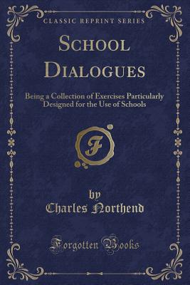 School Dialogues: Being a Collection of Exercises Particularly Designed for the Use of Schools (Classic Reprint) - Northend, Charles