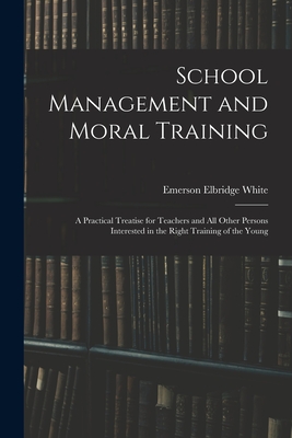 School Management and Moral Training: A Practical Treatise for Teachers and All Other Persons Interested in the Right Training of the Young - White, Emerson Elbridge