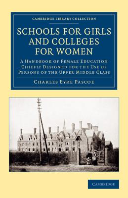 Schools for Girls and Colleges for Women: A Handbook of Female Education Chiefly Designed for the Use of Persons of the Upper Middle Class - Pascoe, Charles Eyre