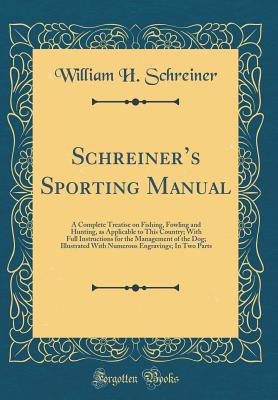 Schreiners Sporting Manual: A Complete Treatise on Fishing, Fowling and Hunting, as Applicable to This Country; With Full Instructions for the Management of the Dog; Illustrated With Numerous Engravings; In Two Parts (Classic Reprint) - Schreiner, William H.