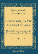 Schumann, Sa Vie Et Ses Oeuvres: D'Aprs Sa Correspondance Et Les Documents Les Plus Rcents (Classic Reprint)