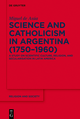 Science and Catholicism in Argentina (1750-1960): A Study on Scientific Culture, Religion, and Secularisation in Latin America - Asa, Miguel de