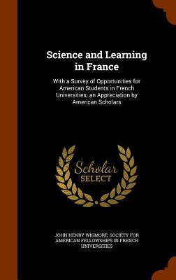 Science and Learning in France: With a Survey of Opportunities for American Students in French Universities; an Appreciation by American Scholars - Wigmore, John Henry, and Society for American Fellowships in Fren (Creator)