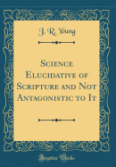 Science Elucidative of Scripture and Not Antagonistic to It (Classic Reprint)
