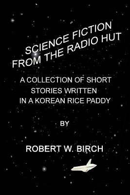 Science Fiction from the Radio Hut: A Collection of Short Stories Written in a Korean Rice Paddy - Birch, Robert