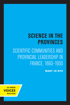 Science in the Provinces: Scientific Communities and Provincial Leadership in France, 1860 - 1930 - Nye, Mary Jo