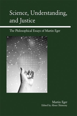 Science, Understanding, and Justice: The Philosophical Essays of Martin Eger - Eger, Martin, and Shimony, Abner (Editor)