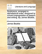 Scoticisms, Arranged in Alphabetical Order, Designed to Correct Improprieties of Speech and Writing. by James Beattie, ...