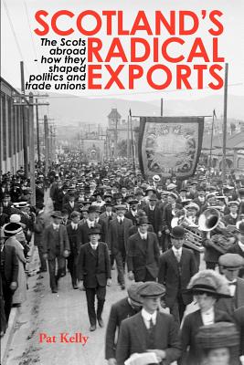 Scotland's Radical Exports: The Scots Abroad - How They Shaped Politics and Trade Unions - Kelly, Pat