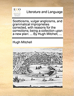 Scotticisms, Vulgar Anglicisms, and Grammatical Improprieties Corrected, with Reasons for the Corrections; Being a Collection Upon a New Plan: ... by Hugh Mitchell,