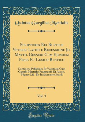 Scriptores Rei Rustic Veteres Latini E Recensione Jo. Matth. Gesneri Cum Ejusdem Prf. Et Lexico Rustico, Vol. 3: Continens Palladium Et Vegetium Cum Gargilii Martialis Fragmento Et Auson. Popm Lib. de Instrumento Fundi (Classic Reprint) - Martialis, Quintus Gargilius