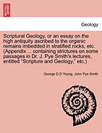 Scriptural Geology, or an Essay on the High Antiquity Ascribed to the Organic Remains Imbedded in Stratified Rocks, Etc. (Appendix ... Containing Strictures on Some Passages in Dr. J. Pye Smith's Lectures, Entitled Scripture and Geology, Etc.) - Scholar's