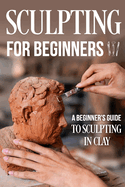 Sculpting for Beginners: A Beginner's Guide to Sculpting In Clay: Guide to Sculpt Clay