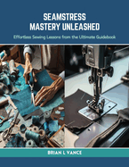 Seamstress Mastery Unleashed: Effortless Sewing Lessons from the Ultimate Guidebook