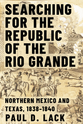 Searching for the Republic of the Rio Grande: Northern Mexico and Texas, 1838-1840 - Lack, Paul D