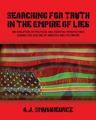 Searching for Truth in the Empire of Lies: An Evolution of Political and Societal Perspectives During the Decline of America and its Empire - Smuskiewicz, A J