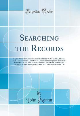 Searching the Records: Begins with the General Assembly of 1828-9, at Vandalia, Illinois, That Year Macoupin County Got Government Life; From This Time to the End of the Year 1869 the Records Have Been Searched for the Truth of This Book; This Covers the - Moran, John, Dr.