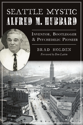 Seattle Mystic Alfred M. Hubbard: Inventor, Bootlegger and Psychedelic Pioneer - Holden, Brad, and Lattin, Don (Foreword by)