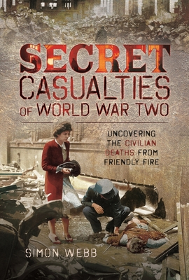 Secret Casualties of World War Two: Uncovering the Civilian Deaths from Friendly Fire - Webb, Simon