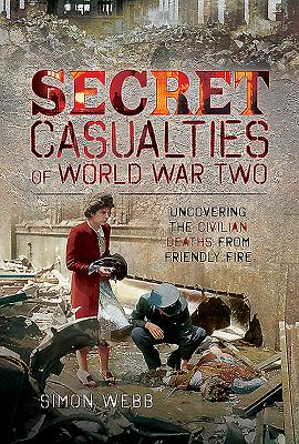 Secret Casualties of World War Two: Uncovering the Civilian Deaths from Friendly Fire - Webb, Simon