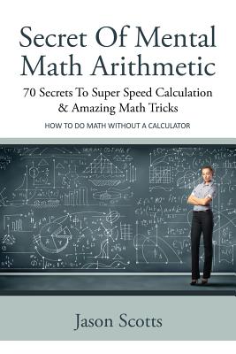 Secret of Mental Math Arithmetic: 70 Secrets to Super Speed Calculation & Amazing Math Tricks: How to Do Math Without a Calculator - Scotts, Jason