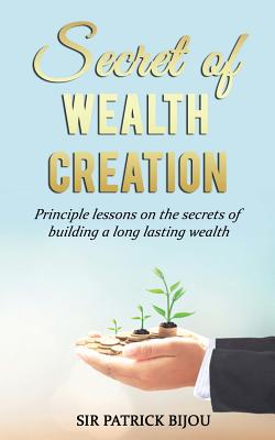 Secret of Wealth Creation: Principle lessons on the secrets of building a long lasting wealth - Bijou, Patrick, Sir