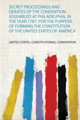 Secret Proceedings and Debates of the Convention Assembled at Philadelphia, in the Year 1787: for the Purpose of Forming the Constitution of the United States of America - United States. Constitutional Convention