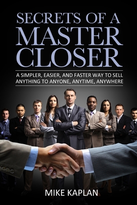 Secrets of a Master Closer: A Simpler, Easier, And Faster Way To Sell Anything To Anyone, Anytime, Anywhere - Kaplan, Mike