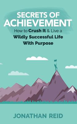 Secrets of Achievement: How to Crush and Live a Wildly Successful Life with Purpose - Reid, Jonathan