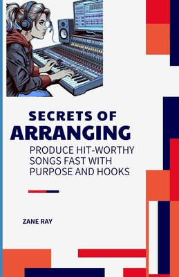 Secrets of Arranging: Produce Hit-Worthy Songs Fast with Purpose and Hooks - Ray, Zane