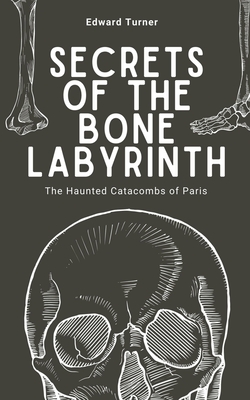 Secrets of the Bone Labyrinth: The Haunted Catacombs of Paris - Turner, Edward