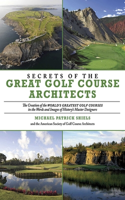 Secrets of the Great Golf Course Architects: The Creation of the WORLD'S GREATEST GOLF COURSES in the Words and Images of History's Master Designers - The American Society of Golf Course Architects, and Shiels, Michael Patrick