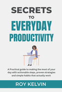 Secrets to Everyday Productivity: A practical guide to making the most of your day with actionable steps, proven strategies and simple habits that actually work