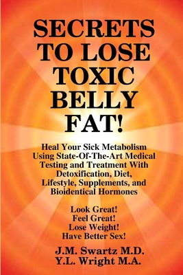 SECRETS to LOSE TOXIC BELLY FAT! Heal Your Sick Metabolism Using State-Of-The-Art Medical Testing and Treatment With Detoxification, Diet, Lifestyle, Supplements, and Bioidentical Hormones - Swartz, J M, and Wright M a, Y L
