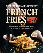 Secrets to Making Perfect French Fries EVERY TIME!: Recipes Honoring the Most Popular Food on Earth!