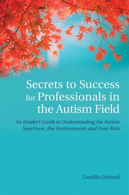 Secrets to Success for Professionals in the Autism Field: An Insider's Guide to Understanding the Autism Spectrum, the Environment and Your Role - Gerland, Gunilla