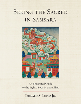 Seeing the Sacred in Samsara: An Illustrated Guide to the Eighty-Four Mahasiddhas - Lopez, Donald S