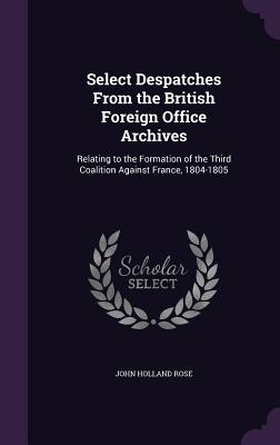 Select Despatches From the British Foreign Office Archives: Relating to the Formation of the Third Coalition Against France, 1804-1805 - Rose, John Holland